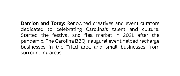 Damion and Torey Renowned creatives and event curators dedicated to celebrating Carolina s talent and culture Started the festival and flea market in 2021 after the pandemic The Carolina BBQ Inaugural event helped recharge businesses in the Triad area and small businesses from surrounding areas